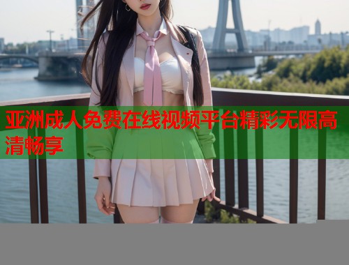 亚洲成人免费在线视频平台精彩无限高清畅享 亚洲成人免费在线视频平台精彩无限高清畅享