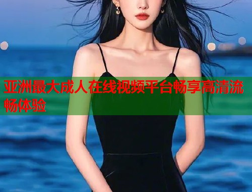 亚洲最大成人在线视频平台畅享高清流畅体验