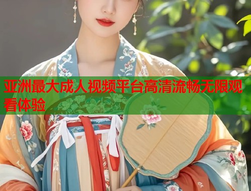 亚洲最大成人视频平台高清流畅无限观看体验