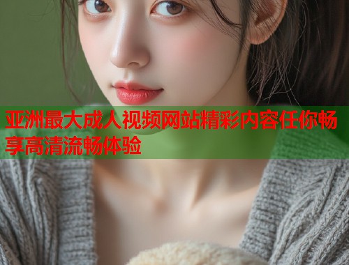 亚洲最大成人视频网站精彩内容任你畅享高清流畅体验 亚洲最大成人视频网站精彩内容任你畅享高清流畅体验