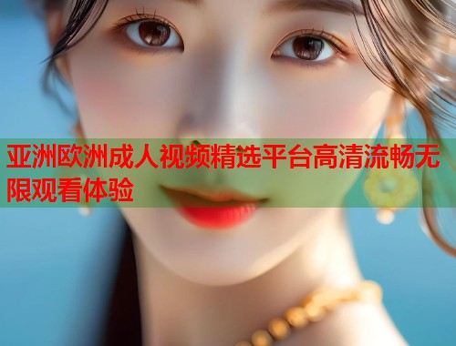 亚洲欧洲成人视频精选平台高清流畅无限观看体验