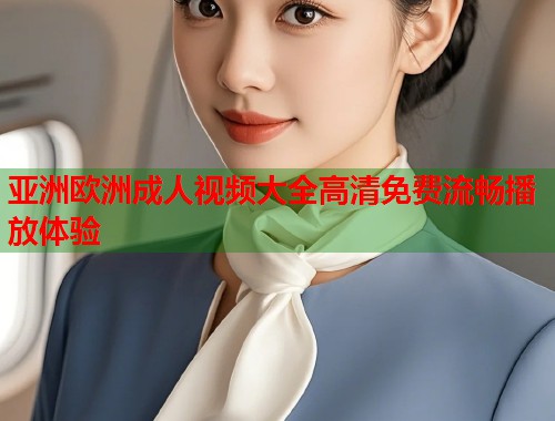 亚洲欧洲成人视频大全高清免费流畅播放体验 亚洲欧洲成人视频大全高清免费流畅播放体验