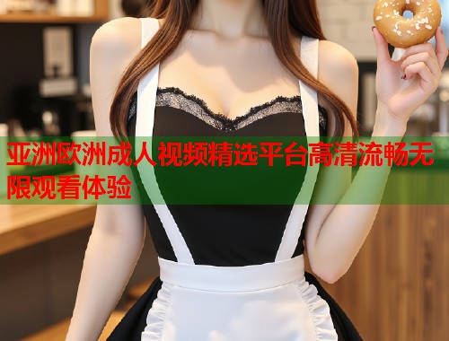 亚洲欧洲成人视频精选平台高清流畅无限观看体验