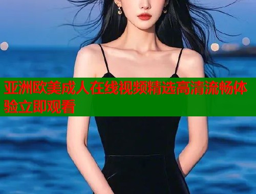 亚洲欧美成人在线视频精选高清流畅体验立即观看
