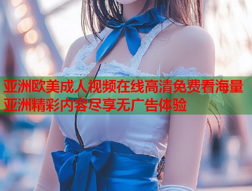 亚洲欧美成人视频在线高清免费看海量亚洲精彩内容尽享无广告体验 亚洲欧美成人视频在线高清免费看海量亚洲精彩内容尽享无广告体验