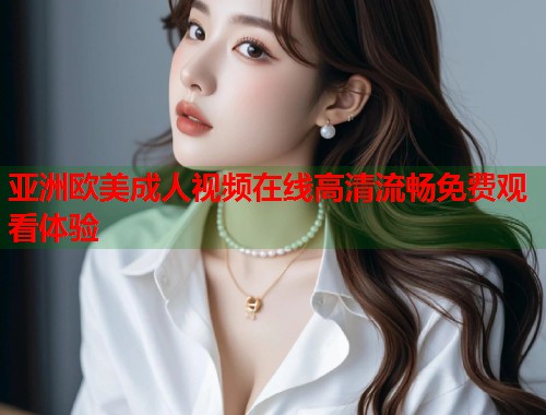 亚洲欧美成人视频在线高清流畅免费观看体验 亚洲欧美成人视频在线高清流畅免费观看体验
