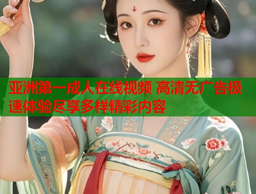 亚洲第一成人在线视频 高清无广告极速体验尽享多样精彩内容 亚洲第一成人在线视频 高清无广告极速体验尽享多样精彩内容