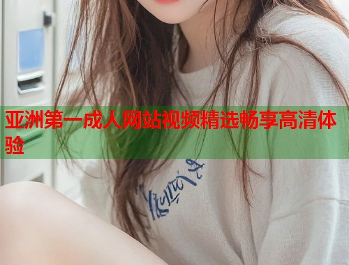 亚洲第一成人网站视频精选畅享高清体验 亚洲第一成人网站视频精选畅享高清体验