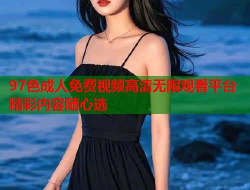 97色成人免费视频高清无限观看平台精彩内容随心选 97色成人免费视频高清无限观看平台精彩内容随心选