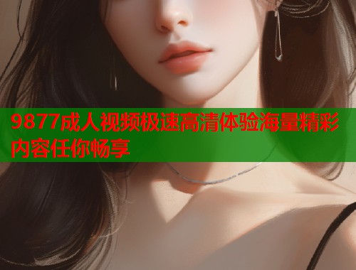 9877成人视频极速高清体验海量精彩内容任你畅享 9877成人视频极速高清体验海量精彩内容任你畅享