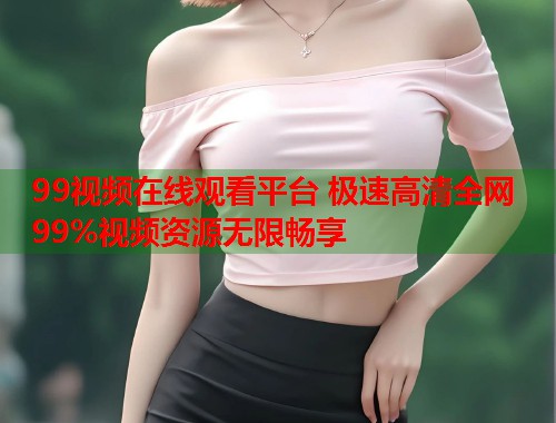 99视频在线观看平台 极速高清全网99%视频资源无限畅享 99视频在线观看平台 极速高清全网99%视频资源无限畅享
