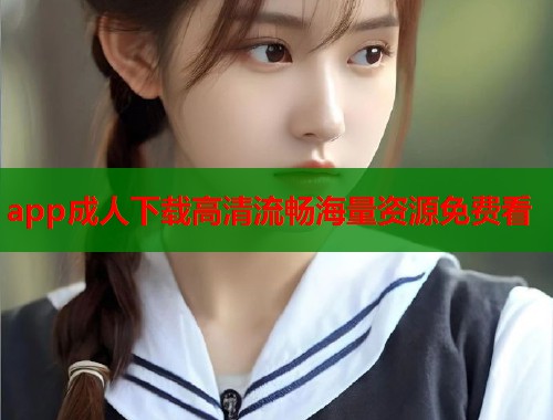 app成人下载高清流畅海量资源免费看 app成人下载高清流畅海量资源免费看