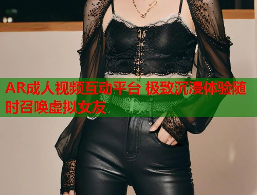AR成人视频互动平台 极致沉浸体验随时召唤虚拟女友 AR成人视频互动平台 极致沉浸体验随时召唤虚拟女友