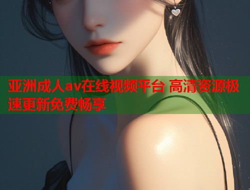 亚洲成人av在线视频平台 高清资源极速更新免费畅享 亚洲成人av在线视频平台 高清资源极速更新免费畅享