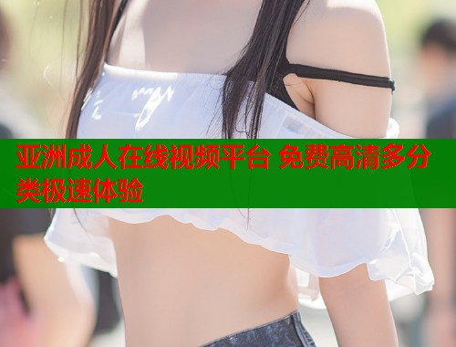 亚洲成人在线视频平台 免费高清多分类极速体验 亚洲成人在线视频平台 免费高清多分类极速体验