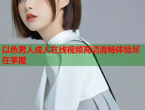以色男人成人在线视频高清流畅体验尽在掌握 以色男人成人在线视频高清流畅体验尽在掌握