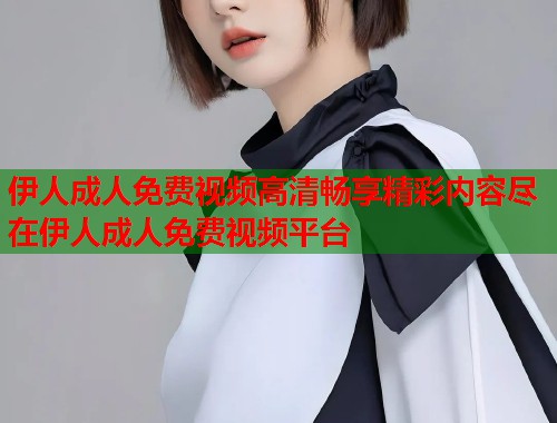 伊人成人免费视频高清畅享精彩内容尽在伊人成人免费视频平台 伊人成人免费视频高清畅享精彩内容尽在伊人成人免费视频平台