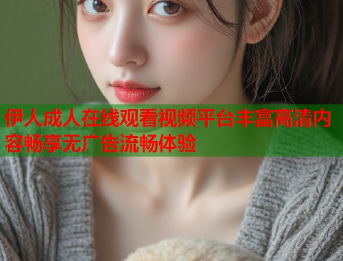伊人成人在线观看视频平台丰富高清内容畅享无广告流畅体验 伊人成人在线观看视频平台丰富高清内容畅享无广告流畅体验