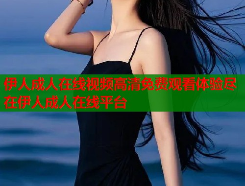 伊人成人在线视频高清免费观看体验尽在伊人成人在线平台 伊人成人在线视频高清免费观看体验尽在伊人成人在线平台