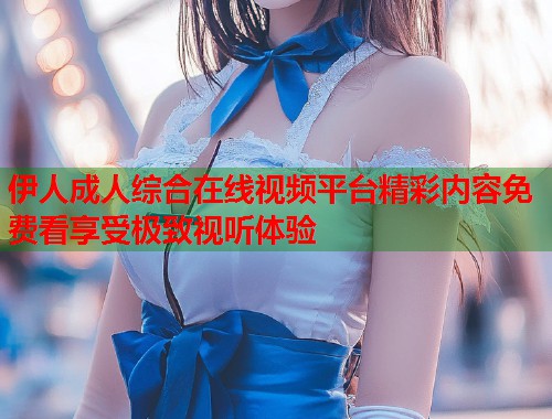 伊人成人综合在线视频平台精彩内容免费看享受极致视听体验 伊人成人综合在线视频平台精彩内容免费看享受极致视听体验