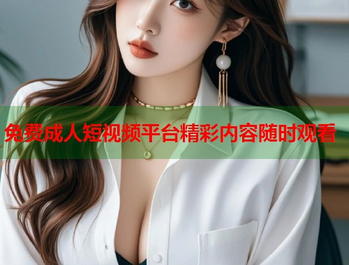 免费成人短视频平台精彩内容随时观看 免费成人短视频平台精彩内容随时观看