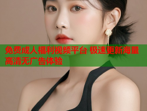 免费成人福利视频平台 极速更新海量高清无广告体验 免费成人福利视频平台 极速更新海量高清无广告体验