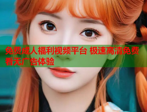 免费成人福利视频平台 极速高清免费看无广告体验 免费成人福利视频平台 极速高清免费看无广告体验