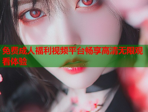 免费成人福利视频平台畅享高清无限观看体验 免费成人福利视频平台畅享高清无限观看体验