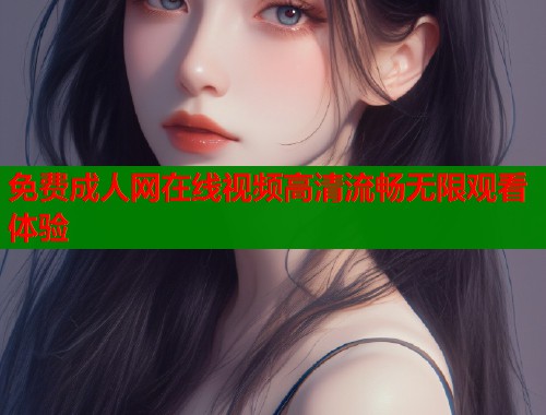 免费成人网在线视频高清流畅无限观看体验 免费成人网在线视频高清流畅无限观看体验