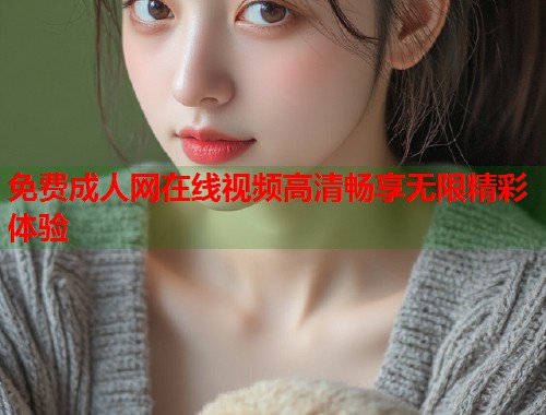 免费成人网在线视频高清畅享无限精彩体验 免费成人网在线视频高清畅享无限精彩体验