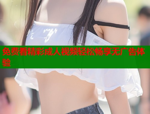 免费看精彩成人视频轻松畅享无广告体验 免费看精彩成人视频轻松畅享无广告体验