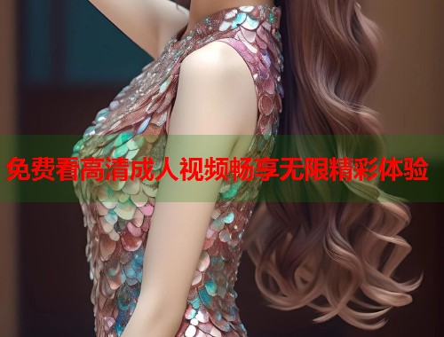 免费看高清成人视频畅享无限精彩体验 免费看高清成人视频畅享无限精彩体验