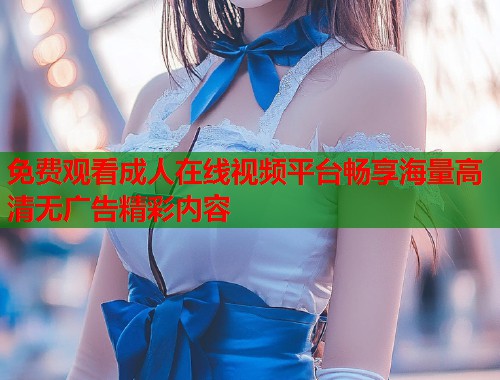 免费观看成人在线视频平台畅享海量高清无广告精彩内容