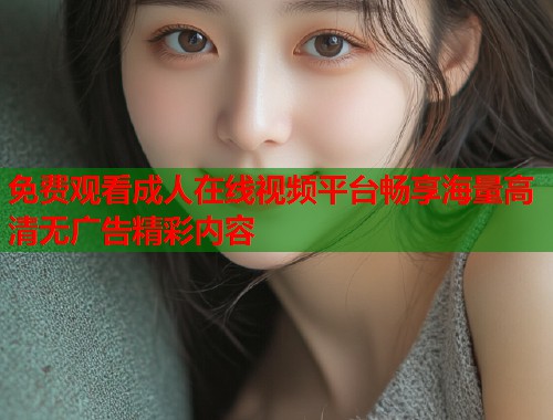 免费观看成人在线视频平台畅享海量高清无广告精彩内容 免费观看成人在线视频平台畅享海量高清无广告精彩内容