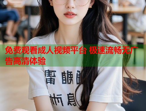 免费观看成人视频平台 极速流畅无广告高清体验 免费观看成人视频平台 极速流畅无广告高清体验