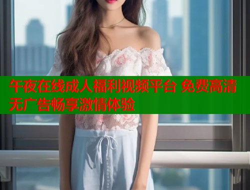午夜在线成人福利视频平台 免费高清无广告畅享激情体验 午夜在线成人福利视频平台 免费高清无广告畅享激情体验