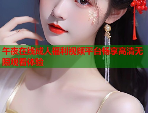 午夜在线成人福利视频平台畅享高清无限观看体验 午夜在线成人福利视频平台畅享高清无限观看体验