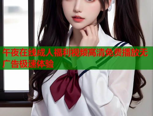 午夜在线成人福利视频高清免费播放无广告极速体验 午夜在线成人福利视频高清免费播放无广告极速体验