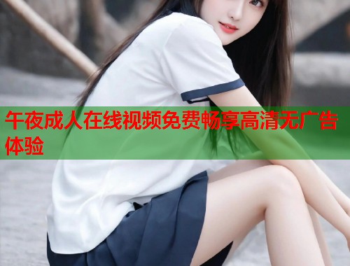 午夜成人在线视频免费畅享高清无广告体验 午夜成人在线视频免费畅享高清无广告体验