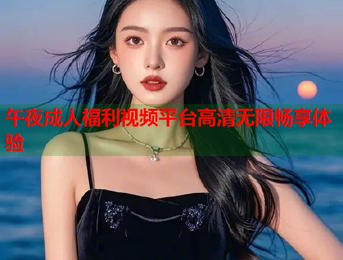 午夜成人福利视频平台高清无限畅享体验