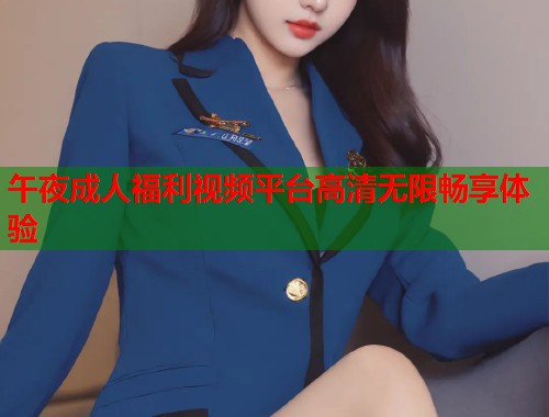 午夜成人福利视频平台高清无限畅享体验 午夜成人福利视频平台高清无限畅享体验