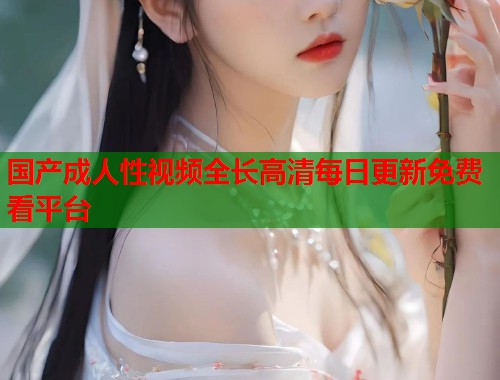 国产成人性视频全长高清每日更新免费看平台
