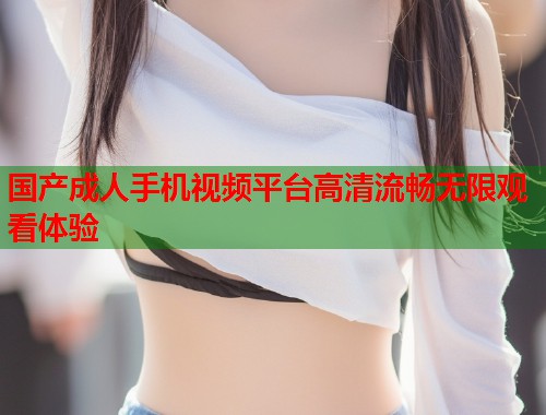 国产成人手机视频平台高清流畅无限观看体验
