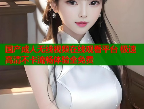 国产成人无线视频在线观看平台 极速高清不卡流畅体验全免费