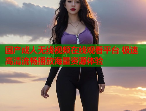 国产成人无线视频在线观看平台 极速高清流畅播放海量资源体验