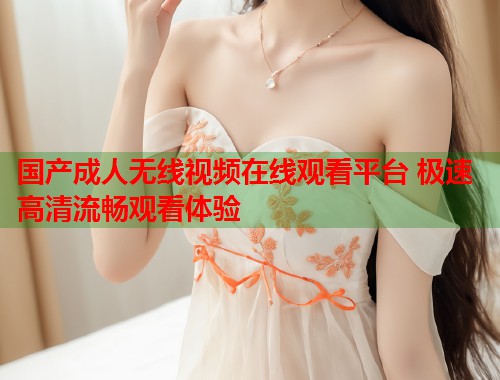国产成人无线视频在线观看平台 极速高清流畅观看体验