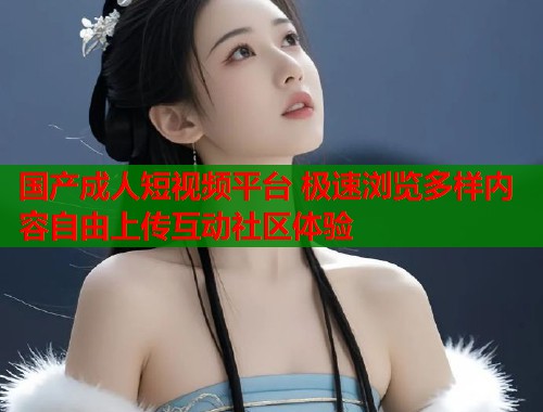 国产成人短视频平台 极速浏览多样内容自由上传互动社区体验