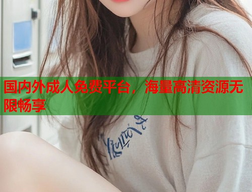 国内外成人免费平台,海量高清资源无限畅享 国内外成人免费平台,海量高清资源无限畅享