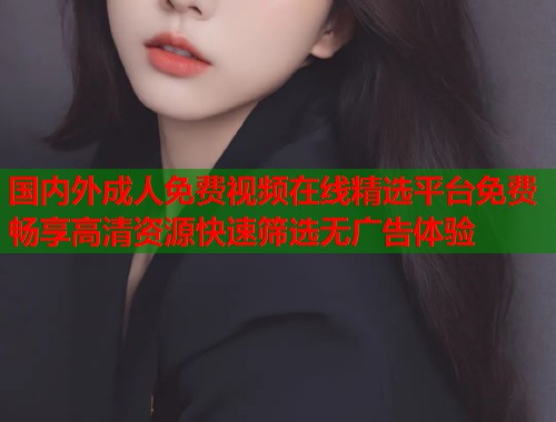国内外成人免费视频在线精选平台免费畅享高清资源快速筛选无广告体验 国内外成人免费视频在线精选平台免费畅享高清资源快速筛选无广告体验