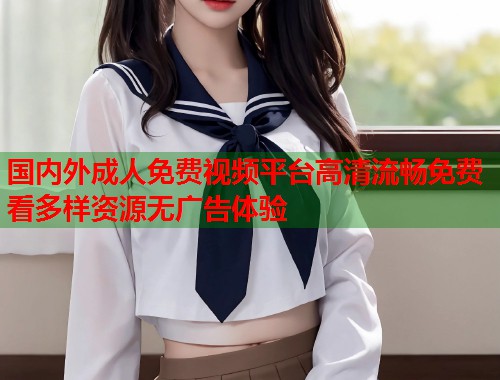 国内外成人免费视频平台高清流畅免费看多样资源无广告体验